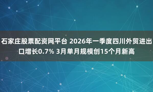 石家庄股票配资网平台 2026年一季度四川外贸进出口增长0.7% 3月单月规模创15个月新高