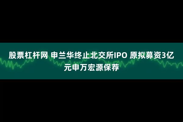 股票杠杆网 申兰华终止北交所IPO 原拟募资3亿元申万宏源保荐