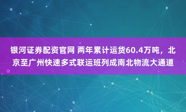 银河证券配资官网 两年累计运货60.4万吨，北京至广州快速多式联运班列成南北物流大通道