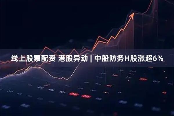 线上股票配资 港股异动 | 中船防务H股涨超6%