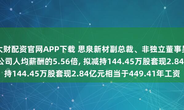 大财配资官网APP下载 思泉新材副总裁、非独立董事吴攀年薪63.16万是公司人均薪酬的5.56倍, 拟减持144.45万股套现2.84亿元相当于449.41年工资