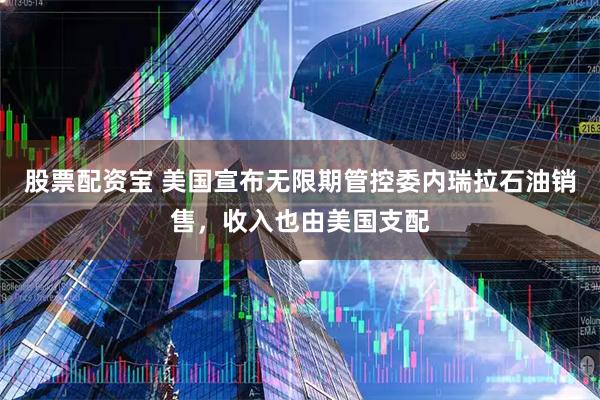 股票配资宝 美国宣布无限期管控委内瑞拉石油销售，收入也由美国支配