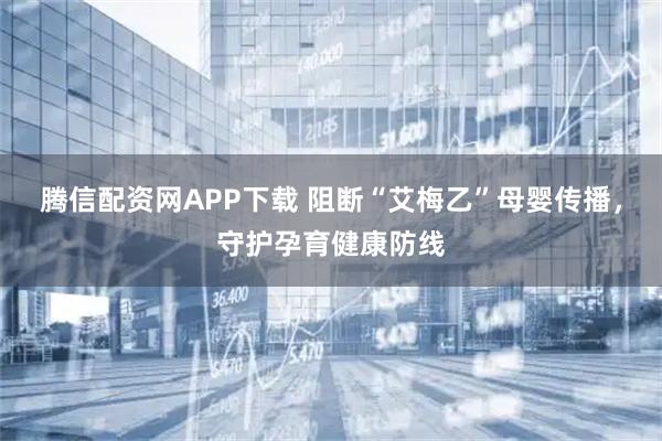 腾信配资网APP下载 阻断“艾梅乙”母婴传播，守护孕育健康防线