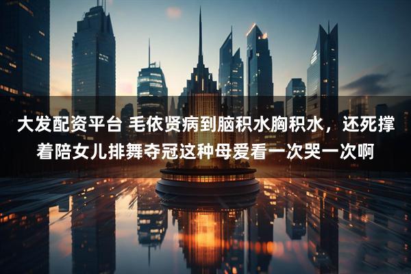 大发配资平台 毛依贤病到脑积水胸积水，还死撑着陪女儿排舞夺冠这种母爱看一次哭一次啊