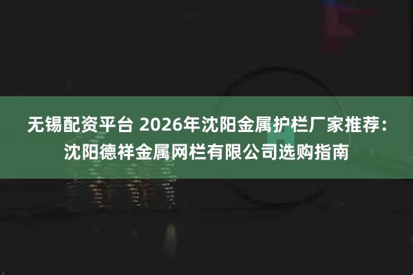 无锡配资平台 2026年沈阳金属护栏厂家推荐：沈阳德祥金属网栏有限公司选购指南