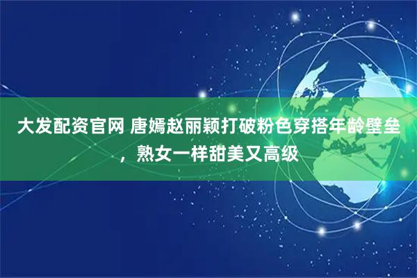 大发配资官网 唐嫣赵丽颖打破粉色穿搭年龄壁垒，熟女一样甜美又高级