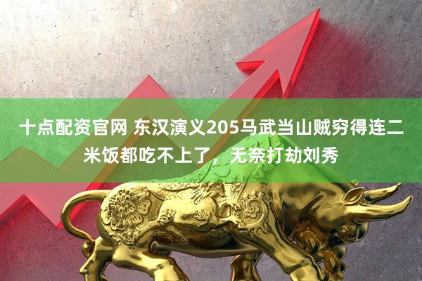 十点配资官网 东汉演义205马武当山贼穷得连二米饭都吃不上了，无奈打劫刘秀