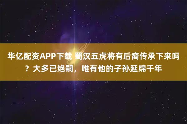 华亿配资APP下载 蜀汉五虎将有后裔传承下来吗？大多已绝嗣，唯有他的子孙延绵千年
