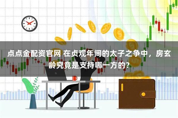 点点金配资官网 在贞观年间的太子之争中，房玄龄究竟是支持哪一方的？