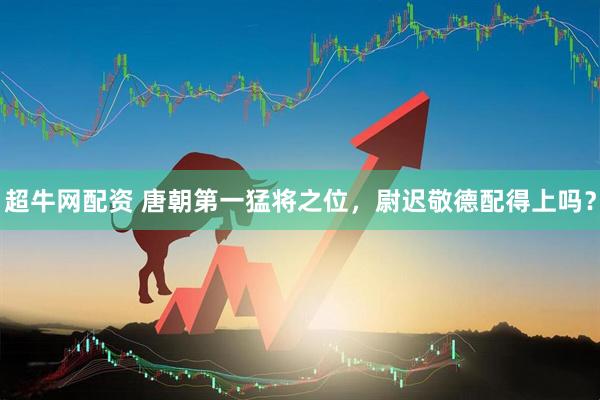 超牛网配资 唐朝第一猛将之位，尉迟敬德配得上吗？