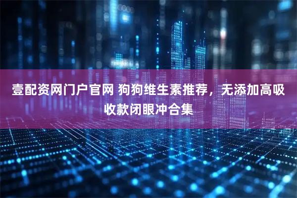 壹配资网门户官网 狗狗维生素推荐，无添加高吸收款闭眼冲合集
