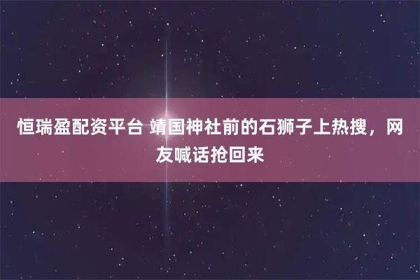 恒瑞盈配资平台 靖国神社前的石狮子上热搜，网友喊话抢回来
