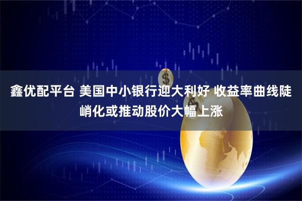鑫优配平台 美国中小银行迎大利好 收益率曲线陡峭化或推动股价大幅上涨