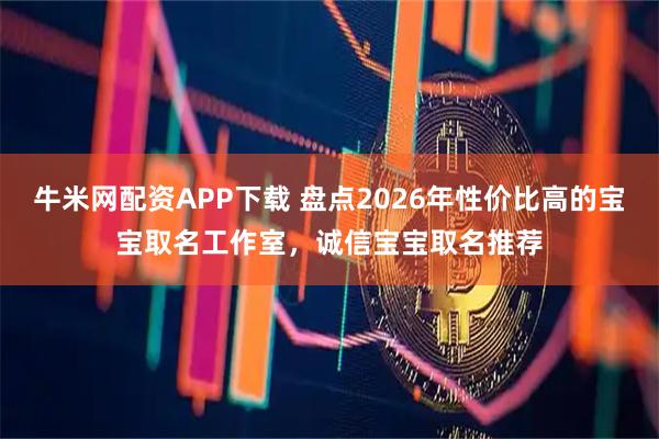 牛米网配资APP下载 盘点2026年性价比高的宝宝取名工作室，诚信宝宝取名推荐