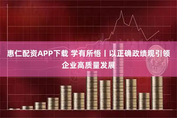 惠仁配资APP下载 学有所悟丨以正确政绩观引领企业高质量发展