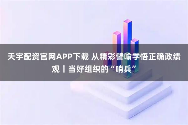 天宇配资官网APP下载 从精彩譬喻学悟正确政绩观丨当好组织的“哨兵”