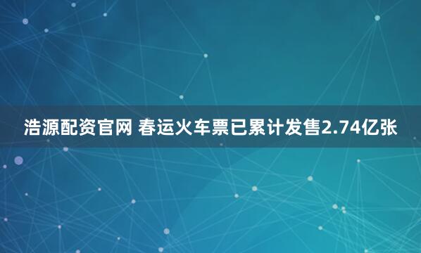 浩源配资官网 春运火车票已累计发售2.74亿张