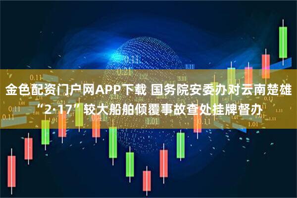 金色配资门户网APP下载 国务院安委办对云南楚雄“2·17”较大船舶倾覆事故查处挂牌督办