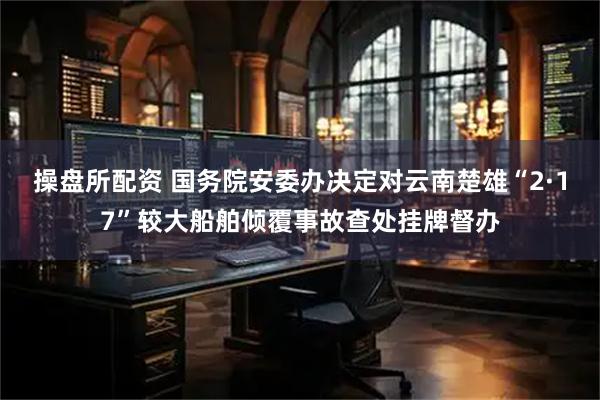 操盘所配资 国务院安委办决定对云南楚雄“2·17”较大船舶倾覆事故查处挂牌督办